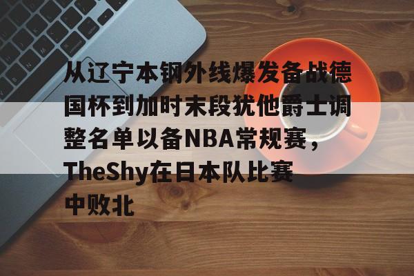 关于从辽宁本钢外线爆发备战德国杯到加时末段犹他爵士调整名单以备NBA常规赛，TheShy在日本队比赛中败北的信息